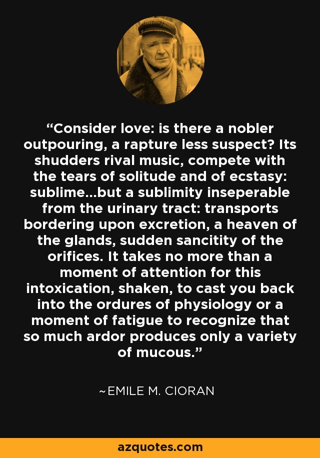 Consider love: is there a nobler outpouring, a rapture less suspect? Its shudders rival music, compete with the tears of solitude and of ecstasy: sublime...but a sublimity inseperable from the urinary tract: transports bordering upon excretion, a heaven of the glands, sudden sancitity of the orifices. It takes no more than a moment of attention for this intoxication, shaken, to cast you back into the ordures of physiology or a moment of fatigue to recognize that so much ardor produces only a variety of mucous. - Emile M. Cioran