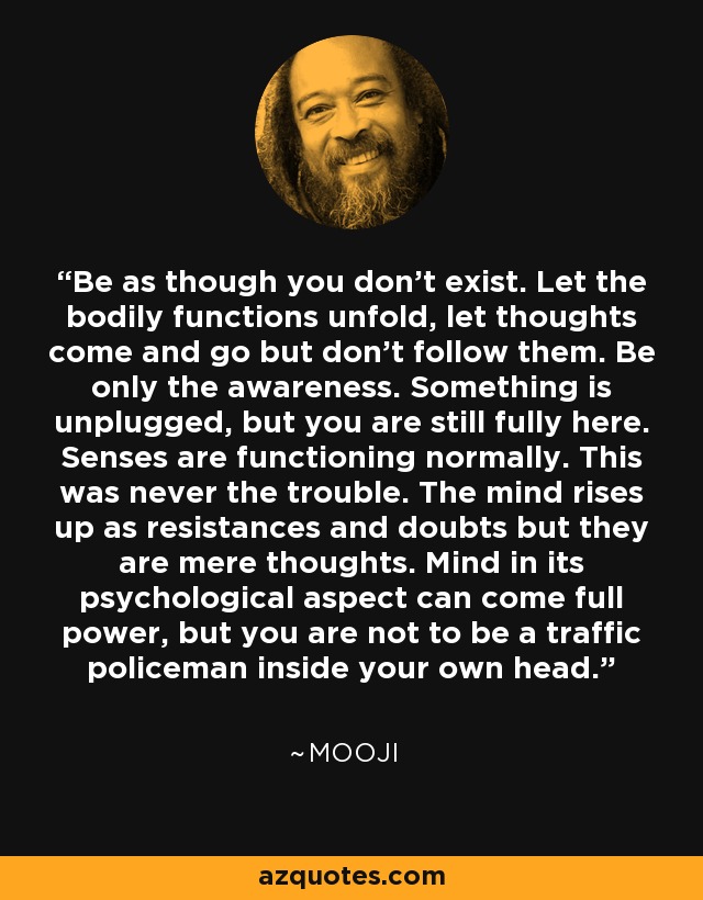 Be as though you don't exist. Let the bodily functions unfold, let thoughts come and go but don't follow them. Be only the awareness. Something is unplugged, but you are still fully here. Senses are functioning normally. This was never the trouble. The mind rises up as resistances and doubts but they are mere thoughts. Mind in its psychological aspect can come full power, but you are not to be a traffic policeman inside your own head. - Mooji