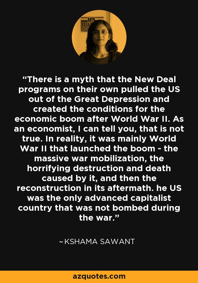 There is a myth that the New Deal programs on their own pulled the US out of the Great Depression and created the conditions for the economic boom after World War II. As an economist, I can tell you, that is not true. In reality, it was mainly World War II that launched the boom - the massive war mobilization, the horrifying destruction and death caused by it, and then the reconstruction in its aftermath. he US was the only advanced capitalist country that was not bombed during the war. - Kshama Sawant