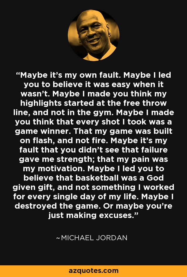 Maybe it’s my own fault. Maybe I led you to believe it was easy when it wasn’t. Maybe I made you think my highlights started at the free throw line, and not in the gym. Maybe I made you think that every shot I took was a game winner. That my game was built on flash, and not fire. Maybe it’s my fault that you didn’t see that failure gave me strength; that my pain was my motivation. Maybe I led you to believe that basketball was a God given gift, and not something I worked for every single day of my life. Maybe I destroyed the game. Or maybe you’re just making excuses. - Michael Jordan