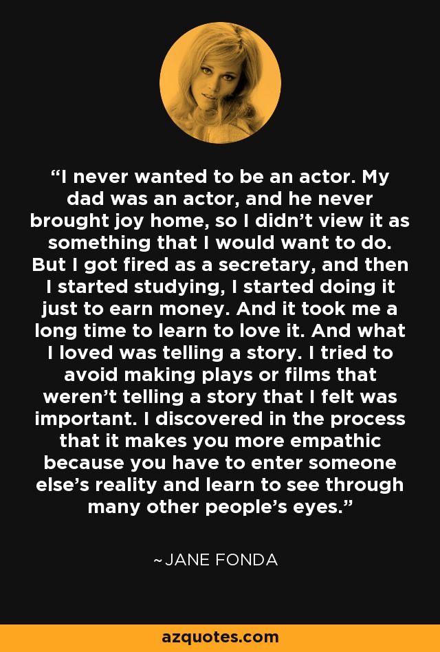 I never wanted to be an actor. My dad was an actor, and he never brought joy home, so I didn't view it as something that I would want to do. But I got fired as a secretary, and then I started studying, I started doing it just to earn money. And it took me a long time to learn to love it. And what I loved was telling a story. I tried to avoid making plays or films that weren't telling a story that I felt was important. I discovered in the process that it makes you more empathic because you have to enter someone else's reality and learn to see through many other people's eyes. - Jane Fonda