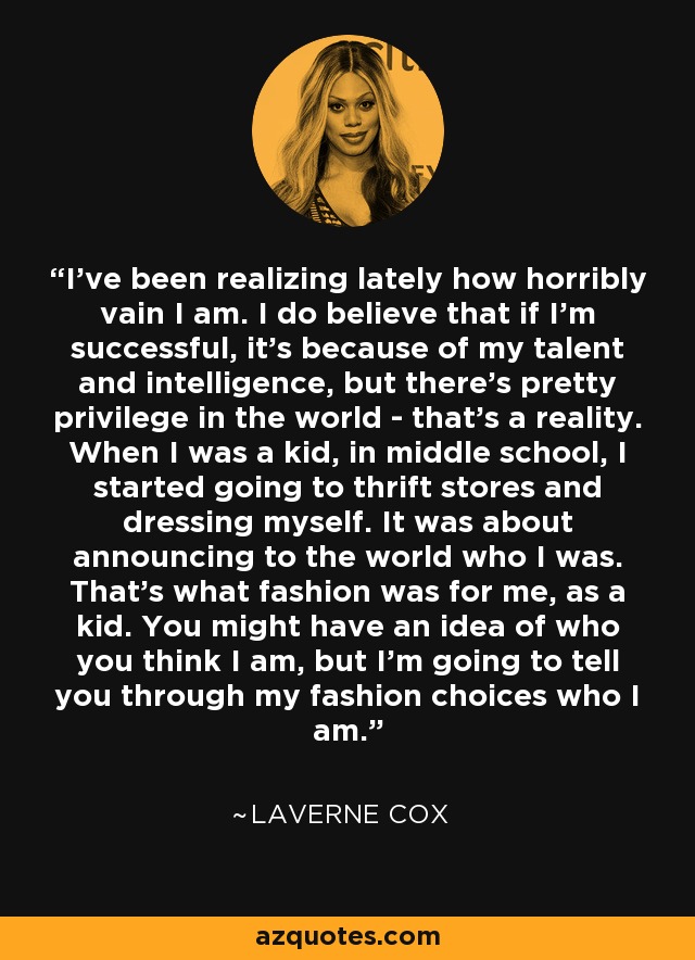 I've been realizing lately how horribly vain I am. I do believe that if I'm successful, it's because of my talent and intelligence, but there's pretty privilege in the world - that's a reality. When I was a kid, in middle school, I started going to thrift stores and dressing myself. It was about announcing to the world who I was. That's what fashion was for me, as a kid. You might have an idea of who you think I am, but I'm going to tell you through my fashion choices who I am. - Laverne Cox