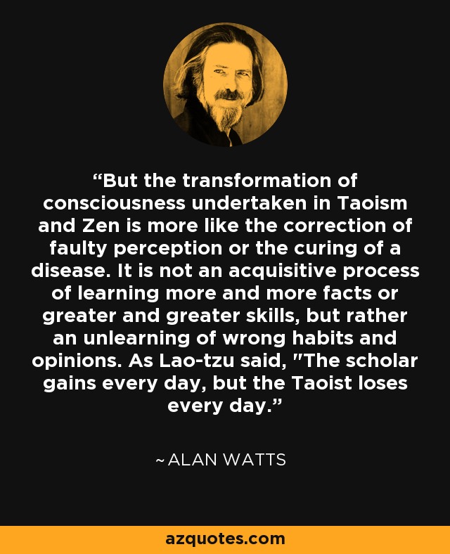 Pero la transformación de la conciencia emprendida en el taoísmo y el zen se parece más a la corrección de una percepción defectuosa o a la curación de una enfermedad. No es un proceso adquisitivo de aprender más y más hechos o habilidades cada vez mayores, sino más bien un desaprendizaje de hábitos y opiniones erróneas. Como dijo Lao-tzu, 