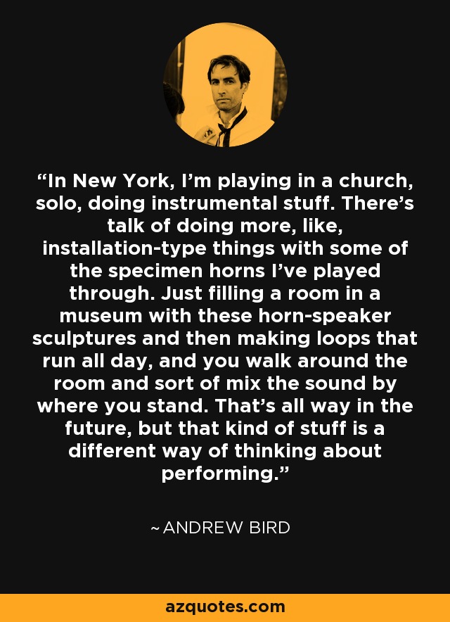 In New York, I'm playing in a church, solo, doing instrumental stuff. There's talk of doing more, like, installation-type things with some of the specimen horns I've played through. Just filling a room in a museum with these horn-speaker sculptures and then making loops that run all day, and you walk around the room and sort of mix the sound by where you stand. That's all way in the future, but that kind of stuff is a different way of thinking about performing. - Andrew Bird