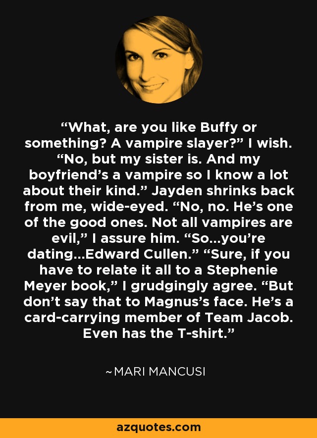 What, are you like Buffy or something? A vampire slayer?” I wish. “No, but my sister is. And my boyfriend’s a vampire so I know a lot about their kind.” Jayden shrinks back from me, wide-eyed. “No, no. He’s one of the good ones. Not all vampires are evil,” I assure him. “So…you’re dating…Edward Cullen.” “Sure, if you have to relate it all to a Stephenie Meyer book,” I grudgingly agree. “But don’t say that to Magnus’s face. He’s a card-carrying member of Team Jacob. Even has the T-shirt. - Mari Mancusi