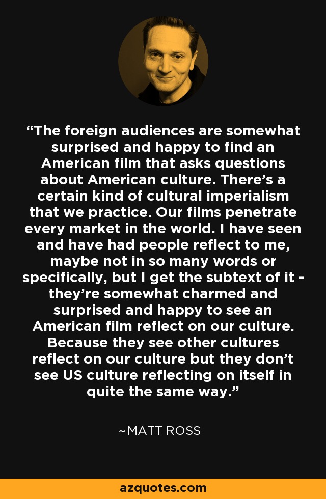 The foreign audiences are somewhat surprised and happy to find an American film that asks questions about American culture. There's a certain kind of cultural imperialism that we practice. Our films penetrate every market in the world. I have seen and have had people reflect to me, maybe not in so many words or specifically, but I get the subtext of it - they're somewhat charmed and surprised and happy to see an American film reflect on our culture. Because they see other cultures reflect on our culture but they don't see US culture reflecting on itself in quite the same way. - Matt Ross