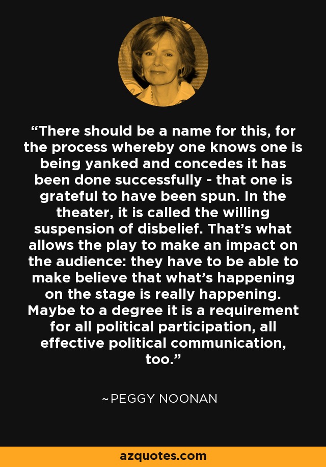 There should be a name for this, for the process whereby one knows one is being yanked and concedes it has been done successfully - that one is grateful to have been spun. In the theater, it is called the willing suspension of disbelief. That's what allows the play to make an impact on the audience: they have to be able to make believe that what's happening on the stage is really happening. Maybe to a degree it is a requirement for all political participation, all effective political communication, too. - Peggy Noonan