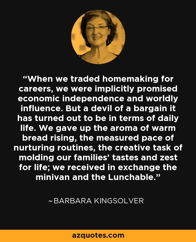 When we traded homemaking for careers, we were implicitly promised economic independence and worldly influence. But a devil of a bargain it has turned out to be in terms of daily life. We gave up the aroma of warm bread rising, the measured pace of nurturing routines, the creative task of molding our families' tastes and zest for life; we received in exchange the minivan and the Lunchable. - Barbara Kingsolver