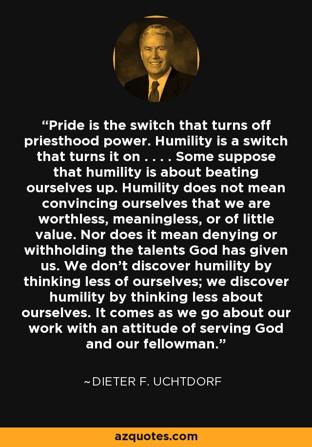 Pride is the switch that turns off priesthood power. Humility is a switch that turns it on . . . . Some suppose that humility is about beating ourselves up. Humility does not mean convincing ourselves that we are worthless, meaningless, or of little value. Nor does it mean denying or withholding the talents God has given us. We don't discover humility by thinking less of ourselves; we discover humility by thinking less about ourselves. It comes as we go about our work with an attitude of serving God and our fellowman. - Dieter F. Uchtdorf