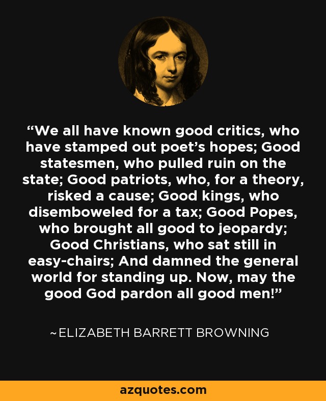 Todos hemos conocido a buenos críticos que han acabado con las esperanzas de los poetas; a buenos estadistas que han arruinado al Estado; a buenos patriotas que, por una teoría, han arriesgado una causa; a buenos reyes que han destripado por un impuesto; a buenos Papas que han puesto en peligro todo lo bueno; a buenos cristianos que han permanecido sentados en sus sillones, y han condenado al mundo en general por levantarse. ¡Ahora, que el buen Dios perdone a todos los hombres buenos! - Elizabeth Barrett Browning