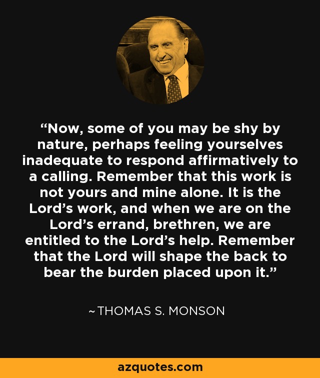 Now, some of you may be shy by nature, perhaps feeling yourselves inadequate to respond affirmatively to a calling. Remember that this work is not yours and mine alone. It is the Lord's work, and when we are on the Lord's errand, brethren, we are entitled to the Lord's help. Remember that the Lord will shape the back to bear the burden placed upon it. - Thomas S. Monson