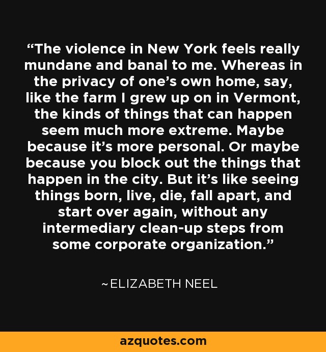 The violence in New York feels really mundane and banal to me. Whereas in the privacy of one's own home, say, like the farm I grew up on in Vermont, the kinds of things that can happen seem much more extreme. Maybe because it's more personal. Or maybe because you block out the things that happen in the city. But it's like seeing things born, live, die, fall apart, and start over again, without any intermediary clean-up steps from some corporate organization. - Elizabeth Neel