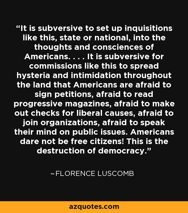 It is subversive to set up inquisitions like this, state or national, into the thoughts and consciences of Americans. . . . It is subversive for commissions like this to spread hysteria and intimidation throughout the land that Americans are afraid to sign petitions, afraid to read progressive magazines, afraid to make out checks for liberal causes, afraid to join organizations, afraid to speak their mind on public issues. Americans dare not be free citizens! This is the destruction of democracy. - Florence Luscomb