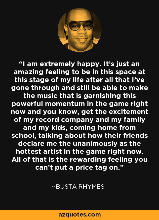 I am extremely happy. It's just an amazing feeling to be in this space at this stage of my life after all that I've gone through and still be able to make the music that is garnishing this powerful momentum in the game right now and you know, get the excitement of my record company and my family and my kids, coming home from school, talking about how their friends declare me the unanimously as the hottest artist in the game right now. All of that is the rewarding feeling you can't put a price tag on. - Busta Rhymes