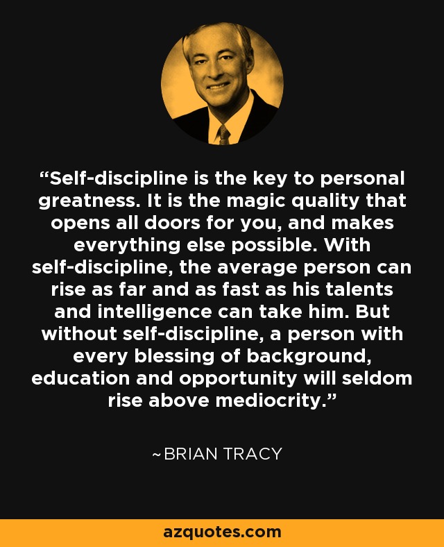 Self-discipline is the key to personal greatness. It is the magic quality that opens all doors for you, and makes everything else possible. With self-discipline, the average person can rise as far and as fast as his talents and intelligence can take him. But without self-discipline, a person with every blessing of background, education and opportunity will seldom rise above mediocrity. - Brian Tracy