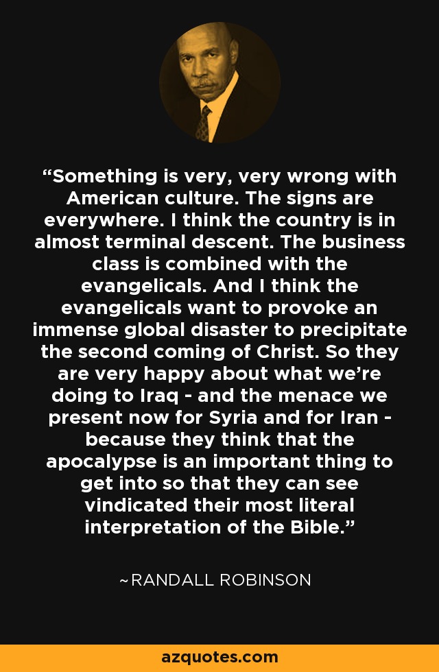 Something is very, very wrong with American culture. The signs are everywhere. I think the country is in almost terminal descent. The business class is combined with the evangelicals. And I think the evangelicals want to provoke an immense global disaster to precipitate the second coming of Christ. So they are very happy about what we're doing to Iraq - and the menace we present now for Syria and for Iran - because they think that the apocalypse is an important thing to get into so that they can see vindicated their most literal interpretation of the Bible. - Randall Robinson