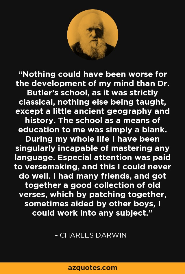 Nothing could have been worse for the development of my mind than Dr. Butler's school, as it was strictly classical, nothing else being taught, except a little ancient geography and history. The school as a means of education to me was simply a blank. During my whole life I have been singularly incapable of mastering any language. Especial attention was paid to versemaking, and this I could never do well. I had many friends, and got together a good collection of old verses, which by patching together, sometimes aided by other boys, I could work into any subject. - Charles Darwin