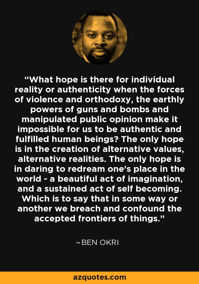 What hope is there for individual reality or authenticity when the forces of violence and orthodoxy, the earthly powers of guns and bombs and manipulated public opinion make it impossible for us to be authentic and fulfilled human beings? The only hope is in the creation of alternative values, alternative realities. The only hope is in daring to redream one's place in the world - a beautiful act of imagination, and a sustained act of self becoming. Which is to say that in some way or another we breach and confound the accepted frontiers of things. - Ben Okri