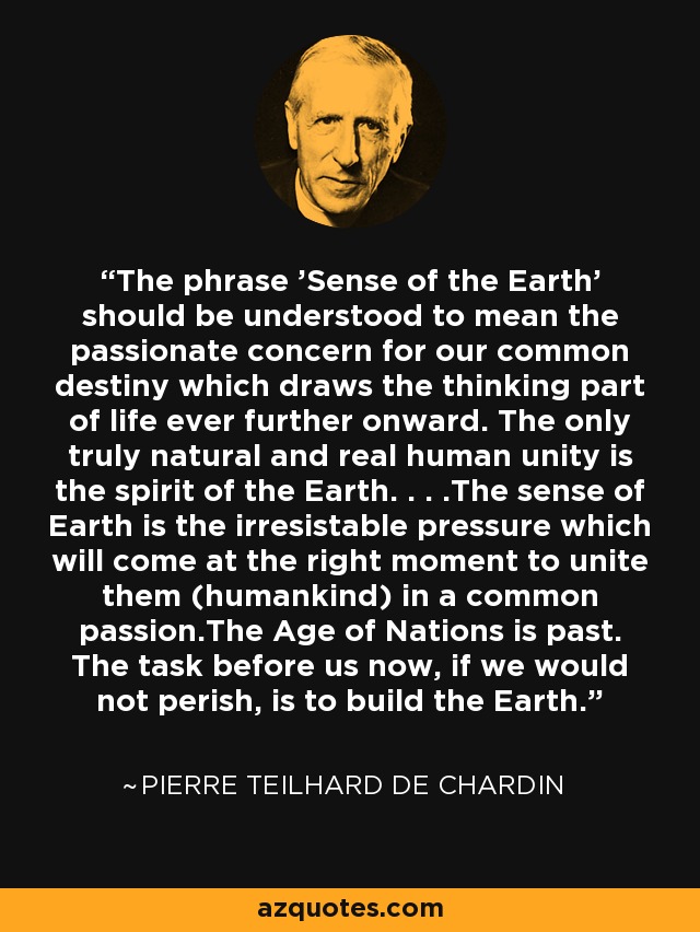 The phrase 'Sense of the Earth' should be understood to mean the passionate concern for our common destiny which draws the thinking part of life ever further onward. The only truly natural and real human unity is the spirit of the Earth. . . .The sense of Earth is the irresistable pressure which will come at the right moment to unite them (humankind) in a common passion.The Age of Nations is past. The task before us now, if we would not perish, is to build the Earth. - Pierre Teilhard de Chardin