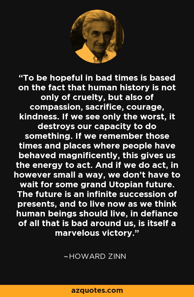 To be hopeful in bad times is based on the fact that human history is not only of cruelty, but also of compassion, sacrifice, courage, kindness. If we see only the worst, it destroys our capacity to do something. If we remember those times and places where people have behaved magnificently, this gives us the energy to act. And if we do act, in however small a way, we don't have to wait for some grand Utopian future. The future is an infinite succession of presents, and to live now as we think human beings should live, in defiance of all that is bad around us, is itself a marvelous victory. - Howard Zinn