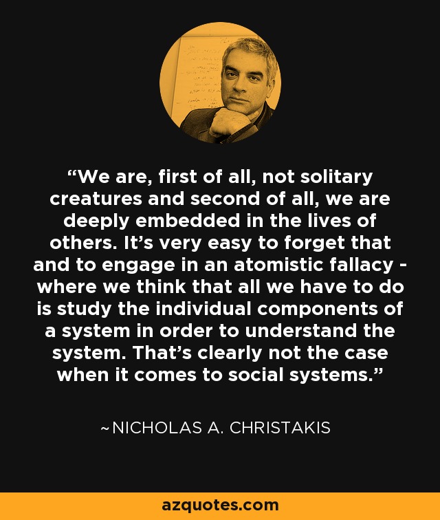 We are, first of all, not solitary creatures and second of all, we are deeply embedded in the lives of others. It's very easy to forget that and to engage in an atomistic fallacy - where we think that all we have to do is study the individual components of a system in order to understand the system. That's clearly not the case when it comes to social systems. - Nicholas A. Christakis