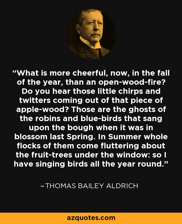 What is more cheerful, now, in the fall of the year, than an open-wood-fire? Do you hear those little chirps and twitters coming out of that piece of apple-wood? Those are the ghosts of the robins and blue-birds that sang upon the bough when it was in blossom last Spring. In Summer whole flocks of them come fluttering about the fruit-trees under the window: so I have singing birds all the year round. - Thomas Bailey Aldrich