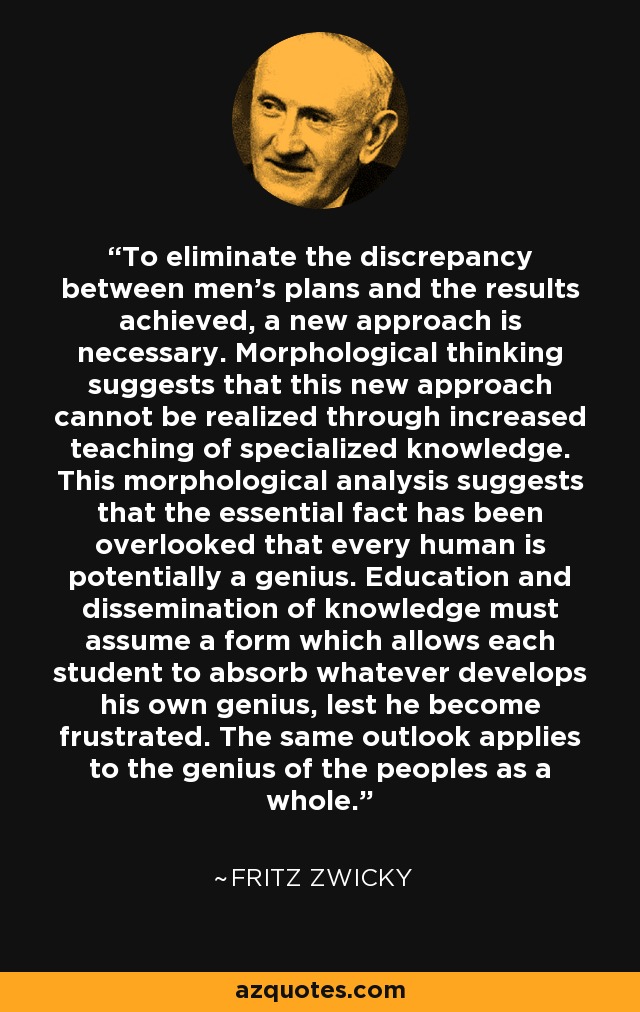 To eliminate the discrepancy between men's plans and the results achieved, a new approach is necessary. Morphological thinking suggests that this new approach cannot be realized through increased teaching of specialized knowledge. This morphological analysis suggests that the essential fact has been overlooked that every human is potentially a genius. Education and dissemination of knowledge must assume a form which allows each student to absorb whatever develops his own genius, lest he become frustrated. The same outlook applies to the genius of the peoples as a whole. - Fritz Zwicky