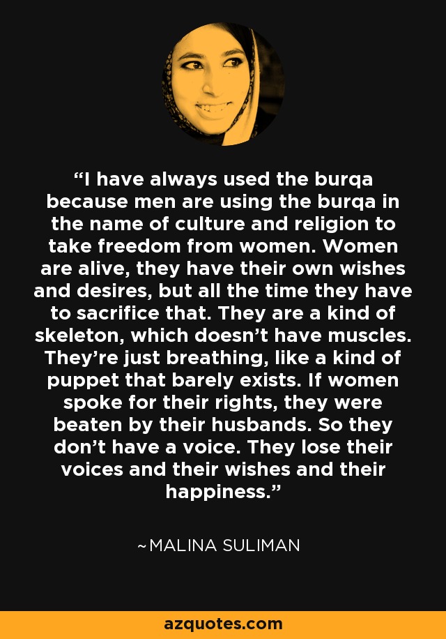 I have always used the burqa because men are using the burqa in the name of culture and religion to take freedom from women. Women are alive, they have their own wishes and desires, but all the time they have to sacrifice that. They are a kind of skeleton, which doesn't have muscles. They're just breathing, like a kind of puppet that barely exists. If women spoke for their rights, they were beaten by their husbands. So they don't have a voice. They lose their voices and their wishes and their happiness. - Malina Suliman