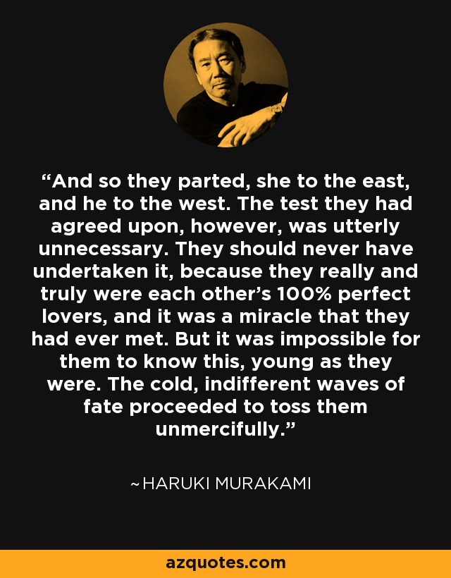 And so they parted, she to the east, and he to the west. The test they had agreed upon, however, was utterly unnecessary. They should never have undertaken it, because they really and truly were each other's 100% perfect lovers, and it was a miracle that they had ever met. But it was impossible for them to know this, young as they were. The cold, indifferent waves of fate proceeded to toss them unmercifully. - Haruki Murakami