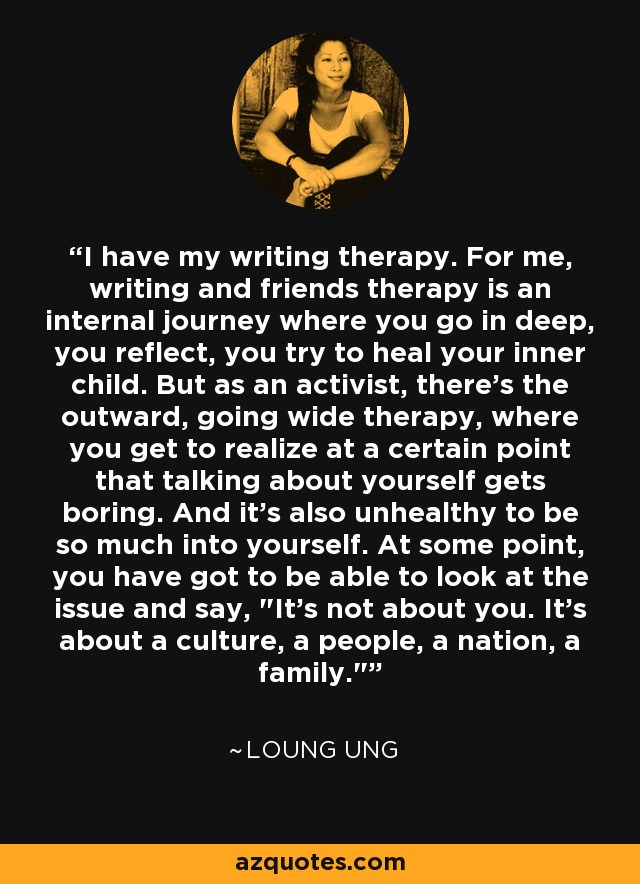 I have my writing therapy. For me, writing and friends therapy is an internal journey where you go in deep, you reflect, you try to heal your inner child. But as an activist, there's the outward, going wide therapy, where you get to realize at a certain point that talking about yourself gets boring. And it's also unhealthy to be so much into yourself. At some point, you have got to be able to look at the issue and say, 