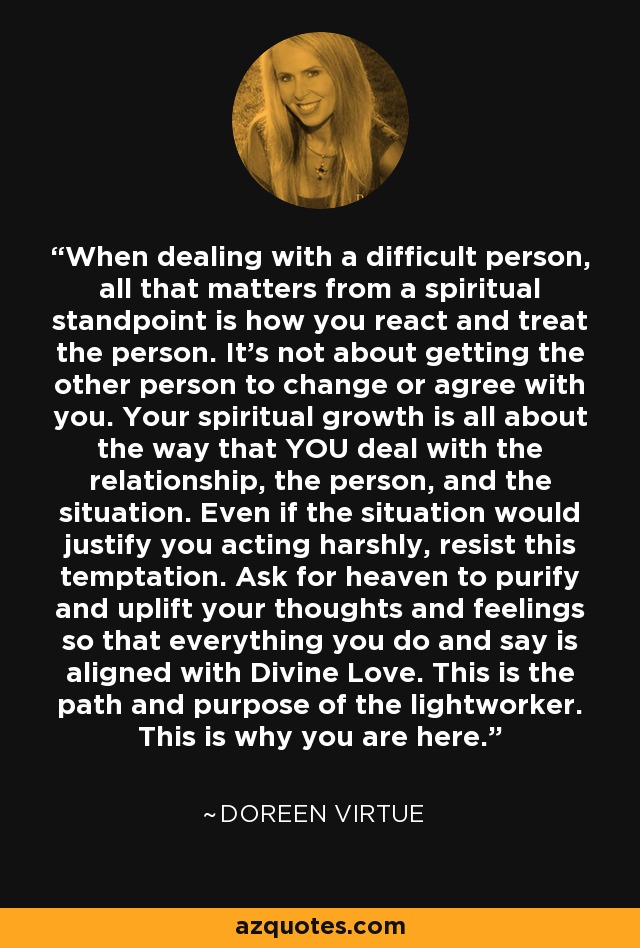 Cuando tratas con una persona difícil, lo único que importa desde un punto de vista espiritual es cómo reaccionas y tratas a la persona. No se trata de conseguir que la otra persona cambie o esté de acuerdo contigo. Tu crecimiento espiritual tiene que ver con la manera en que TÚ manejas la relación, la persona y la situación. Aunque la situación justifique que actúes con dureza, resiste la tentación. Pide al cielo que purifique y eleve tus pensamientos y sentimientos para que todo lo que hagas y digas esté alineado con el Amor Divino. Este es el camino y el propósito del trabajador de la luz. Por eso estás aquí. - Doreen Virtue