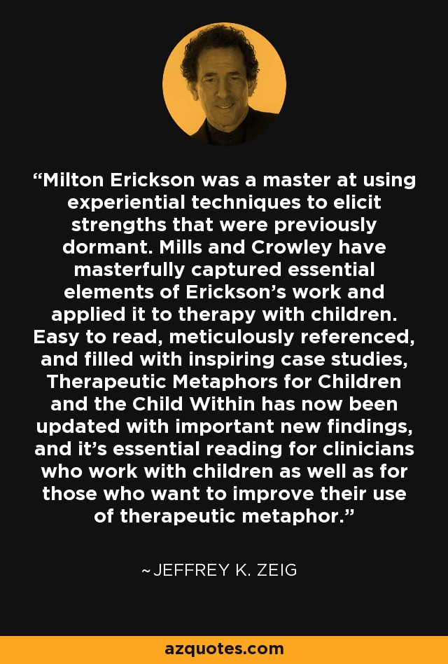 Milton Erickson was a master at using experiential techniques to elicit strengths that were previously dormant. Mills and Crowley have masterfully captured essential elements of Erickson's work and applied it to therapy with children. Easy to read, meticulously referenced, and filled with inspiring case studies, Therapeutic Metaphors for Children and the Child Within has now been updated with important new findings, and it's essential reading for clinicians who work with children as well as for those who want to improve their use of therapeutic metaphor. - Jeffrey K. Zeig