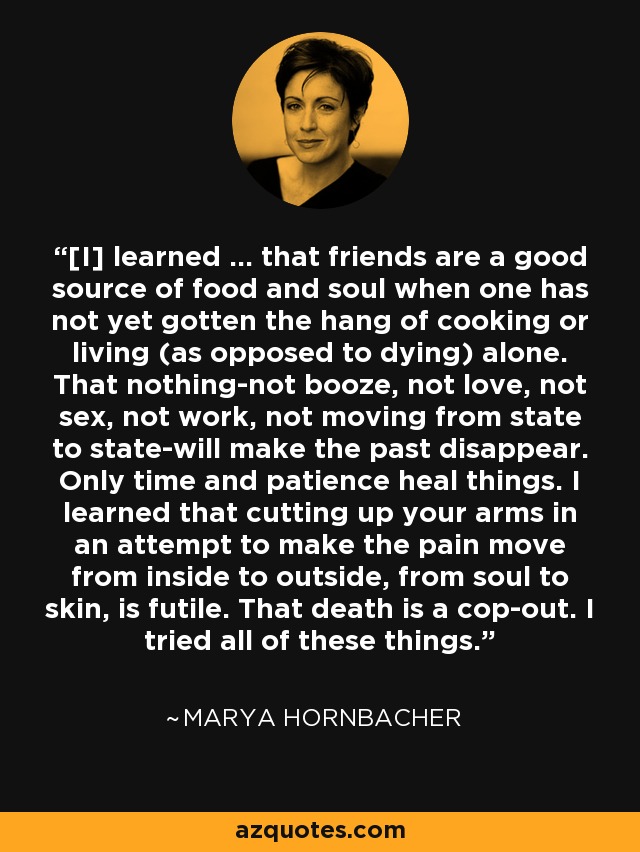 [I] learned ... that friends are a good source of food and soul when one has not yet gotten the hang of cooking or living (as opposed to dying) alone. That nothing-not booze, not love, not sex, not work, not moving from state to state-will make the past disappear. Only time and patience heal things. I learned that cutting up your arms in an attempt to make the pain move from inside to outside, from soul to skin, is futile. That death is a cop-out. I tried all of these things. - Marya Hornbacher