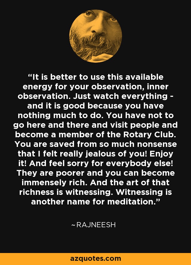 It is better to use this available energy for your observation, inner observation. Just watch everything - and it is good because you have nothing much to do. You have not to go here and there and visit people and become a member of the Rotary Club. You are saved from so much nonsense that I felt really jealous of you! Enjoy it! And feel sorry for everybody else! They are poorer and you can become immensely rich. And the art of that richness is witnessing. Witnessing is another name for meditation. - Rajneesh
