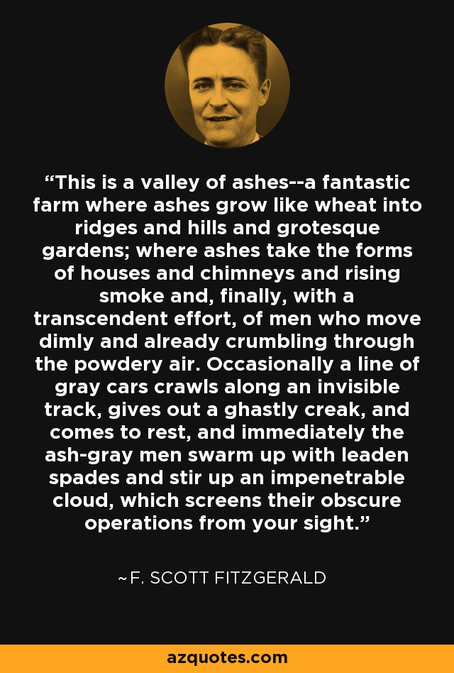 This is a valley of ashes--a fantastic farm where ashes grow like wheat into ridges and hills and grotesque gardens; where ashes take the forms of houses and chimneys and rising smoke and, finally, with a transcendent effort, of men who move dimly and already crumbling through the powdery air. Occasionally a line of gray cars crawls along an invisible track, gives out a ghastly creak, and comes to rest, and immediately the ash-gray men swarm up with leaden spades and stir up an impenetrable cloud, which screens their obscure operations from your sight. - F. Scott Fitzgerald