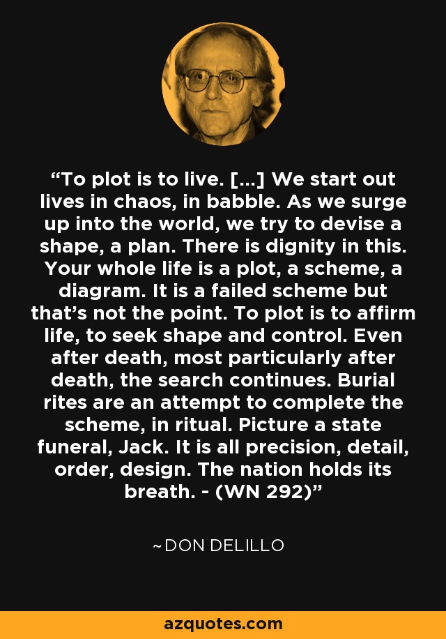 To plot is to live. […] We start out lives in chaos, in babble. As we surge up into the world, we try to devise a shape, a plan. There is dignity in this. Your whole life is a plot, a scheme, a diagram. It is a failed scheme but that's not the point. To plot is to affirm life, to seek shape and control. Even after death, most particularly after death, the search continues. Burial rites are an attempt to complete the scheme, in ritual. Picture a state funeral, Jack. It is all precision, detail, order, design. The nation holds its breath. - (WN 292) - Don DeLillo