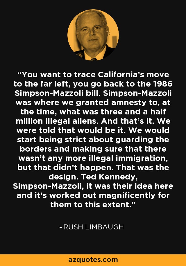 Si se quiere rastrear el movimiento de California hacia la extrema izquierda, hay que remontarse a la ley Simpson-Mazzoli de 1986. Simpson-Mazzoli fue donde concedimos amnistía a, en aquel momento, lo que eran tres millones y medio de extranjeros ilegales. Y eso fue todo. Nos dijeron que eso sería todo. Empezaríamos a ser estrictos con la vigilancia de las fronteras y a asegurarnos de que no hubiera más inmigración ilegal, pero no fue así. Ese era el diseño. Ted Kennedy, Simpson-Mazzoli, fue su idea y les ha funcionado magníficamente hasta este punto. - Rush Limbaugh