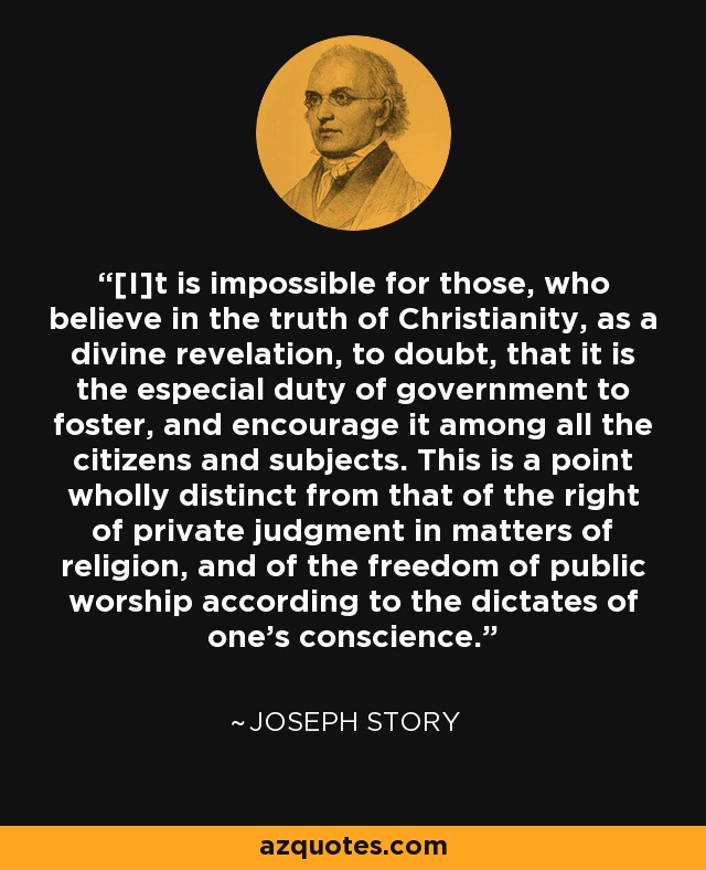 [I]t is impossible for those, who believe in the truth of Christianity, as a divine revelation, to doubt, that it is the especial duty of government to foster, and encourage it among all the citizens and subjects. This is a point wholly distinct from that of the right of private judgment in matters of religion, and of the freedom of public worship according to the dictates of one's conscience. - Joseph Story