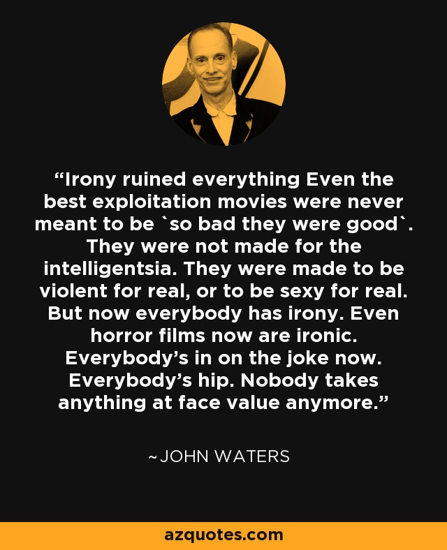 Irony ruined everything Even the best exploitation movies were never meant to be `so bad they were good`. They were not made for the intelligentsia. They were made to be violent for real, or to be sexy for real. But now everybody has irony. Even horror films now are ironic. Everybody's in on the joke now. Everybody's hip. Nobody takes anything at face value anymore. - John Waters