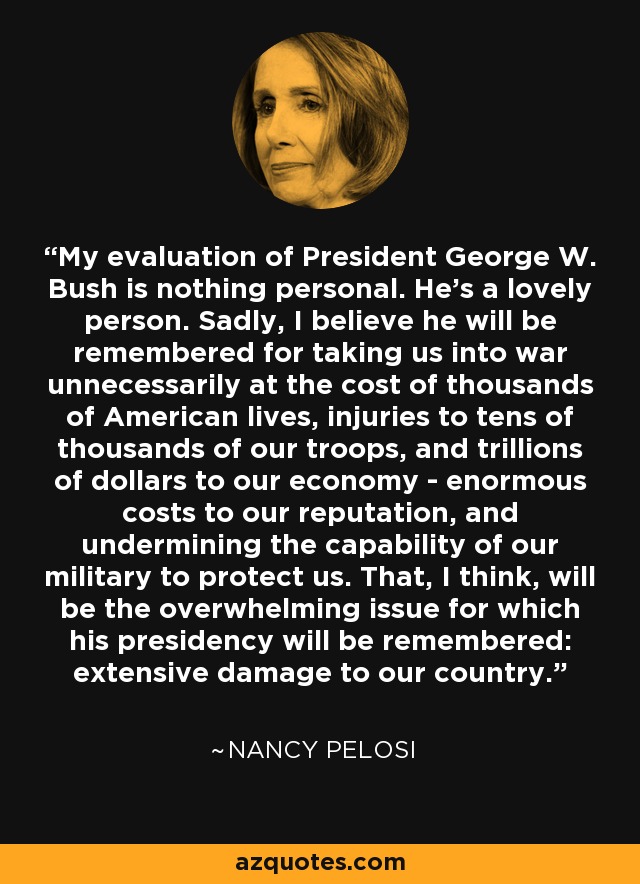 My evaluation of President George W. Bush is nothing personal. He's a lovely person. Sadly, I believe he will be remembered for taking us into war unnecessarily at the cost of thousands of American lives, injuries to tens of thousands of our troops, and trillions of dollars to our economy - enormous costs to our reputation, and undermining the capability of our military to protect us. That, I think, will be the overwhelming issue for which his presidency will be remembered: extensive damage to our country. - Nancy Pelosi