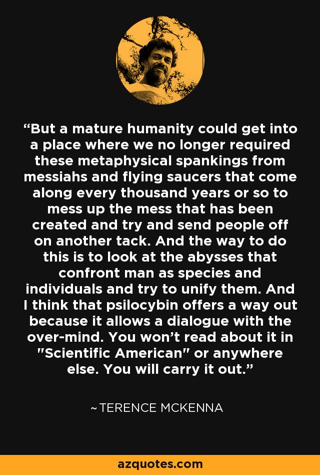 But a mature humanity could get into a place where we no longer required these metaphysical spankings from messiahs and flying saucers that come along every thousand years or so to mess up the mess that has been created and try and send people off on another tack. And the way to do this is to look at the abysses that confront man as species and individuals and try to unify them. And I think that psilocybin offers a way out because it allows a dialogue with the over-mind. You won't read about it in 