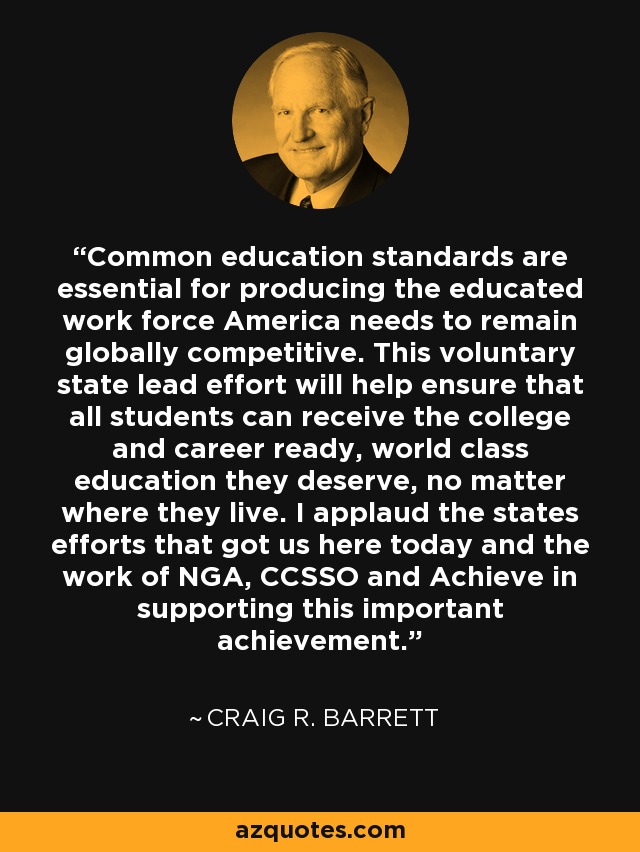 Common education standards are essential for producing the educated work force America needs to remain globally competitive. This voluntary state lead effort will help ensure that all students can receive the college and career ready, world class education they deserve, no matter where they live. I applaud the states efforts that got us here today and the work of NGA, CCSSO and Achieve in supporting this important achievement. - Craig R. Barrett