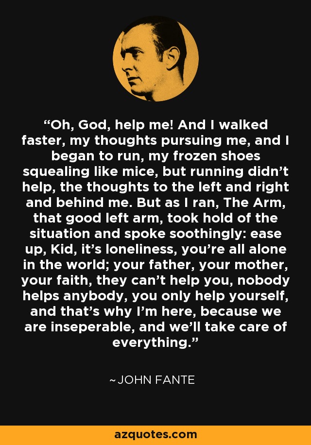 Oh, God, help me! And I walked faster, my thoughts pursuing me, and I began to run, my frozen shoes squealing like mice, but running didn't help, the thoughts to the left and right and behind me. But as I ran, The Arm, that good left arm, took hold of the situation and spoke soothingly: ease up, Kid, it's loneliness, you're all alone in the world; your father, your mother, your faith, they can't help you, nobody helps anybody, you only help yourself, and that's why I'm here, because we are inseperable, and we'll take care of everything. - John Fante