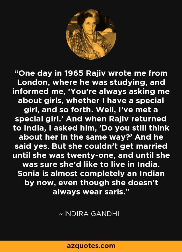 One day in 1965 Rajiv wrote me from London, where he was studying, and informed me, 'You're always asking me about girls, whether I have a special girl, and so forth. Well, I've met a special girl.' And when Rajiv returned to India, I asked him, 'Do you still think about her in the same way?' And he said yes. But she couldn't get married until she was twenty-one, and until she was sure she'd like to live in India. Sonia is almost completely an Indian by now, even though she doesn't always wear saris. - Indira Gandhi