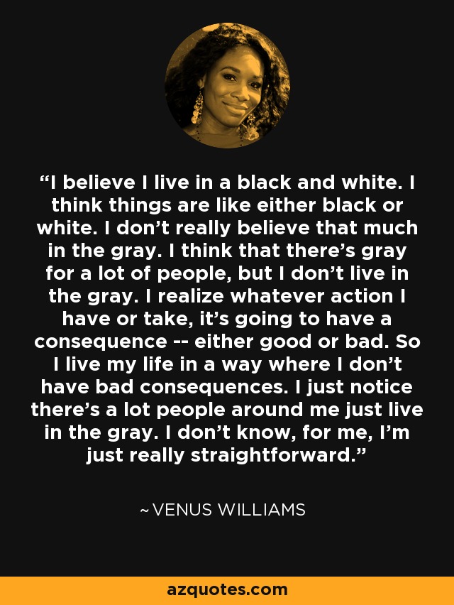 Creo que vivo en blanco y negro. Creo que las cosas son o blancas o negras. No creo mucho en el gris. Creo que hay gris para mucha gente, pero yo no vivo en el gris. Soy consciente de que cualquier acción que haga tendrá consecuencias, buenas o malas. Así que vivo mi vida de una manera en la que no tengo malas consecuencias. Me doy cuenta de que hay mucha gente a mi alrededor que vive en el gris. No sé, yo soy muy directa. - Venus Williams