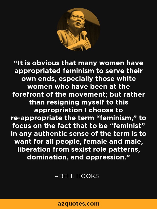 It is obvious that many women have appropriated feminism to serve their own ends, especially those white women who have been at the forefront of the movement; but rather than resigning myself to this appropriation I choose to re-appropriate the term “feminism,” to focus on the fact that to be “feminist” in any authentic sense of the term is to want for all people, female and male, liberation from sexist role patterns, domination, and oppression. - Bell Hooks
