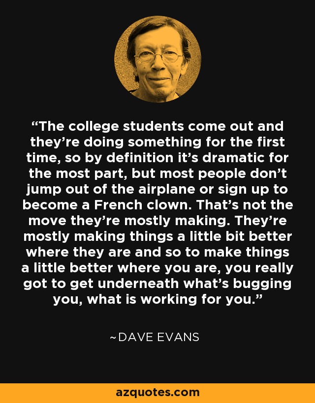 The college students come out and they’re doing something for the first time, so by definition it’s dramatic for the most part, but most people don’t jump out of the airplane or sign up to become a French clown. That’s not the move they’re mostly making. They’re mostly making things a little bit better where they are and so to make things a little better where you are, you really got to get underneath what’s bugging you, what is working for you. - Dave Evans