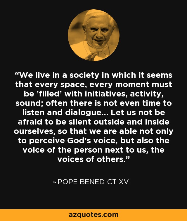 Vivimos en una sociedad en la que parece que cada espacio, cada momento debe "llenarse" de iniciativas, de actividad, de sonido; a menudo ni siquiera hay tiempo para escuchar y dialogar... No tengamos miedo de hacer silencio fuera y dentro de nosotros mismos, para que seamos capaces no sólo de percibir la voz de Dios, sino también la voz de la persona que está a nuestro lado, las voces de los demás. - Pope Benedict XVI