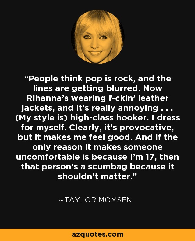 People think pop is rock, and the lines are getting blurred. Now Rihanna's wearing f-ckin' leather jackets, and it's really annoying . . . (My style is) high-class hooker. I dress for myself. Clearly, it's provocative, but it makes me feel good. And if the only reason it makes someone uncomfortable is because I'm 17, then that person's a scumbag because it shouldn't matter. - Taylor Momsen