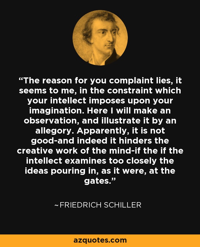 The reason for you complaint lies, it seems to me, in the constraint which your intellect imposes upon your imagination. Here I will make an observation, and illustrate it by an allegory. Apparently, it is not good-and indeed it hinders the creative work of the mind-if the if the intellect examines too closely the ideas pouring in, as it were, at the gates. - Friedrich Schiller